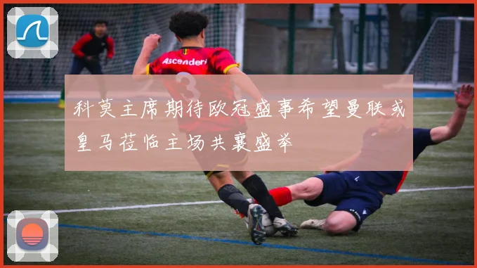 科莫主席期待欧冠盛事希望曼联或皇马莅临主场共襄盛举