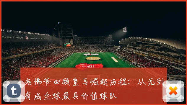 老佛爷回顾皇马崛起历程：从无到有成全球最具价值球队