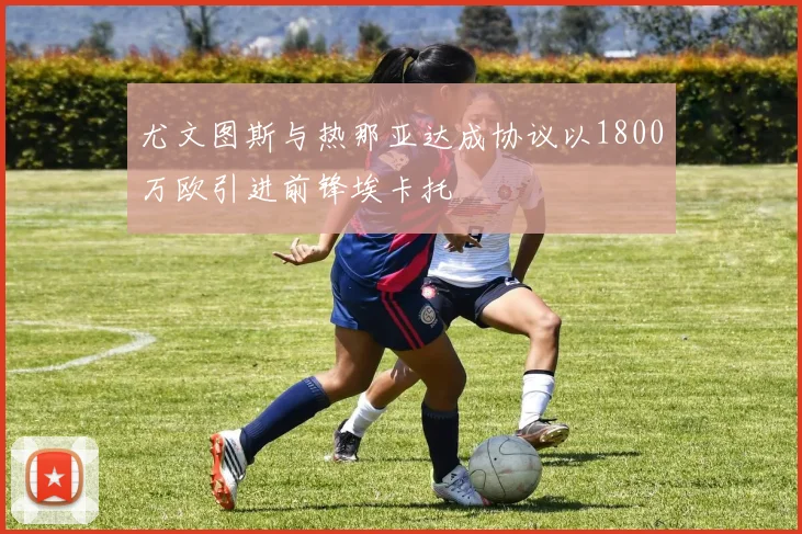 尤文图斯与热那亚达成协议以1800万欧引进前锋埃卡托