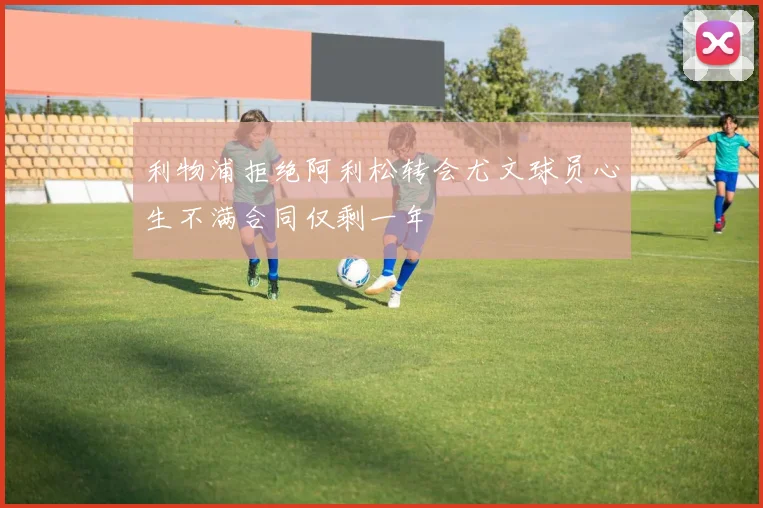 利物浦拒绝阿利松转会尤文球员心生不满合同仅剩一年