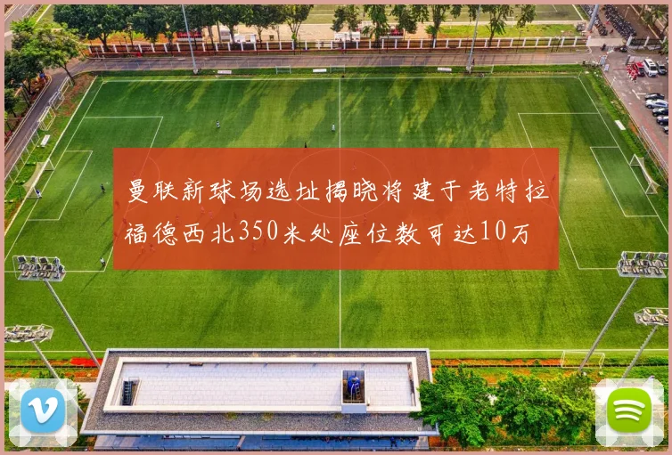曼联新球场选址揭晓将建于老特拉福德西北350米处座位数可达10万