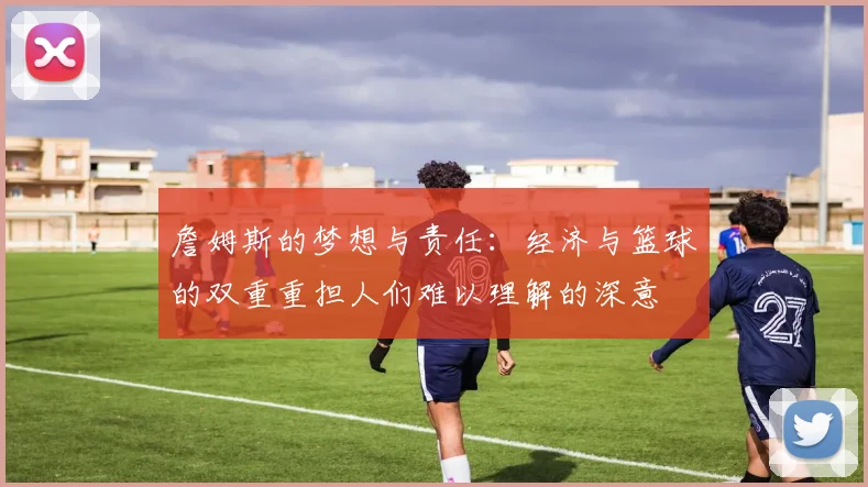 詹姆斯的梦想与责任：经济与篮球的双重重担人们难以理解的深意