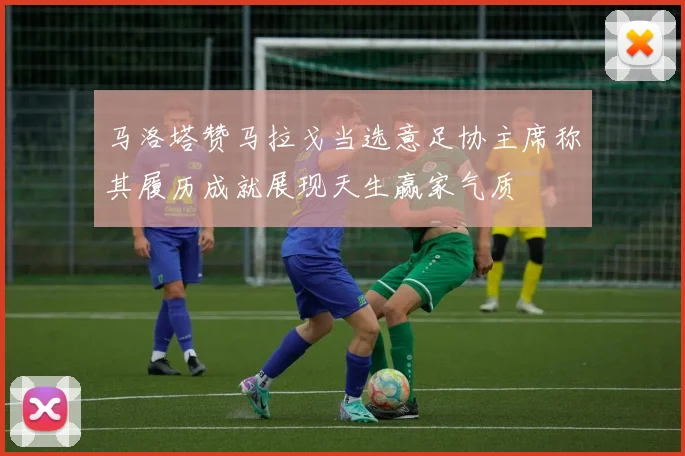 马洛塔赞马拉戈当选意足协主席称其履历成就展现天生赢家气质