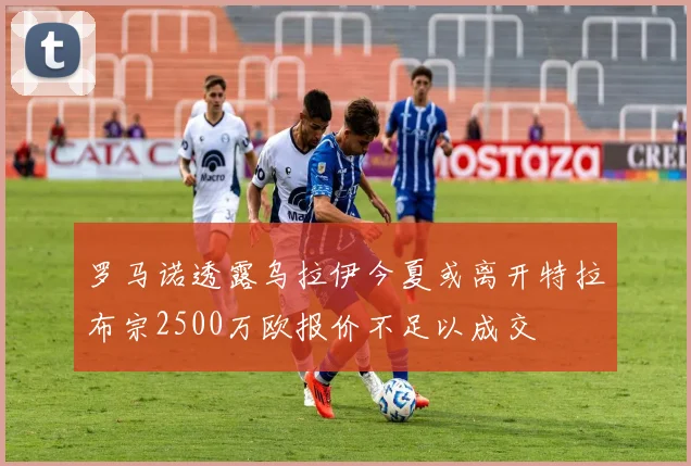 罗马诺透露乌拉伊今夏或离开特拉布宗2500万欧报价不足以成交