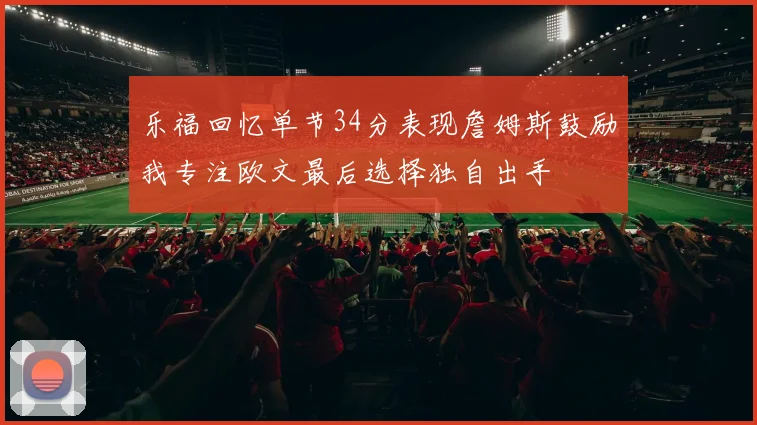 乐福回忆单节34分表现詹姆斯鼓励我专注欧文最后选择独自出手