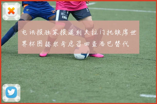 电讯报独家报道利夫拉门托缺席世界杯图赫尔考虑召回查洛巴替代