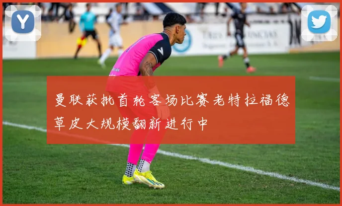 曼联获批首轮客场比赛老特拉福德草皮大规模翻新进行中