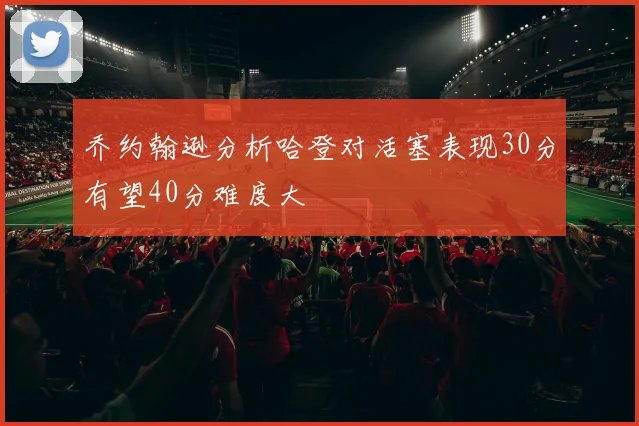 乔约翰逊分析哈登对活塞表现30分有望40分难度大