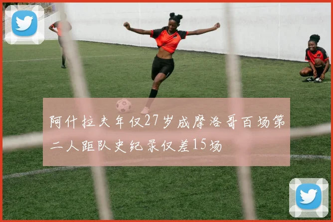 阿什拉夫年仅27岁成摩洛哥百场第二人距队史纪录仅差15场