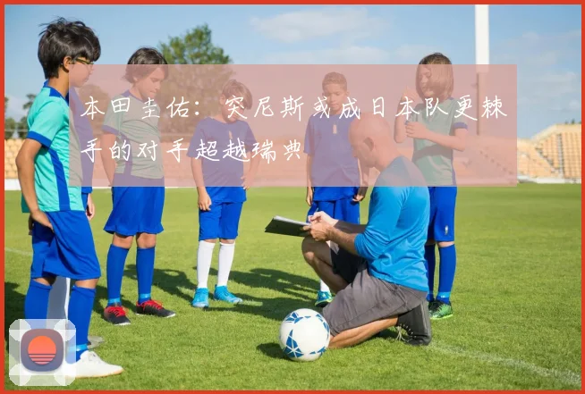 本田圭佑：突尼斯或成日本队更棘手的对手超越瑞典