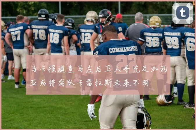 马卡报道皇马左后卫人手充足加西亚或将离队卡雷拉斯未来不明