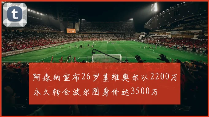 阿森纳宣布26岁基维奥尔以2200万永久转会波尔图身价达3500万