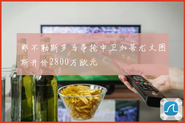 那不勒斯罗马争抢中卫加蒂尤文图斯开价2800万欧元