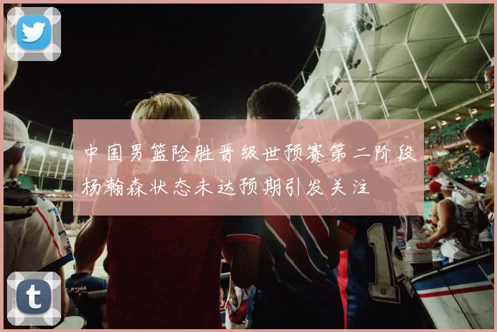 中国男篮险胜晋级世预赛第二阶段杨瀚森状态未达预期引发关注